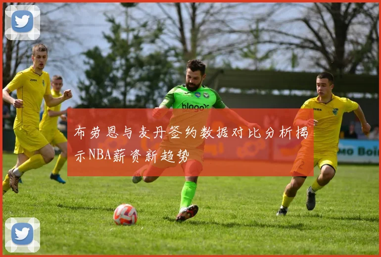 布劳恩与麦丹签约数据对比分析揭示NBA薪资新趋势