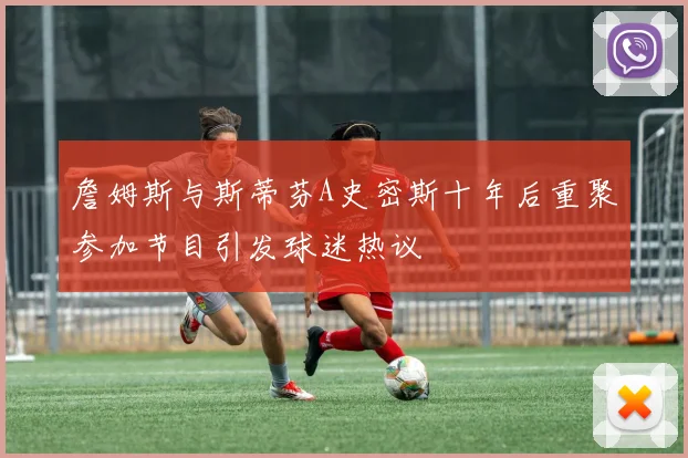 詹姆斯与斯蒂芬A史密斯十年后重聚参加节目引发球迷热议