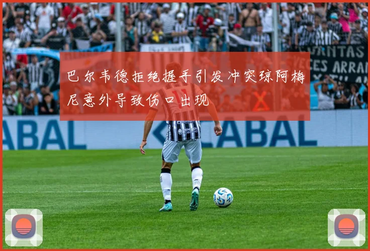 巴尔韦德拒绝握手引发冲突琼阿梅尼意外导致伤口出现