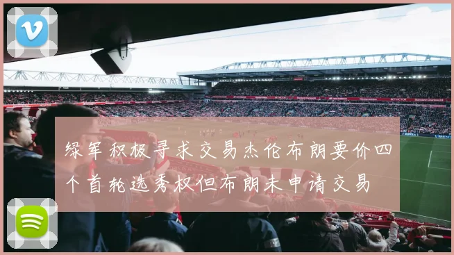绿军积极寻求交易杰伦布朗要价四个首轮选秀权但布朗未申请交易