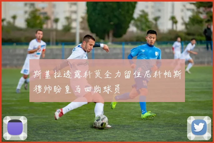 斯基拉透露科莫全力留住尼科帕斯穆帅盼皇马回购球员
