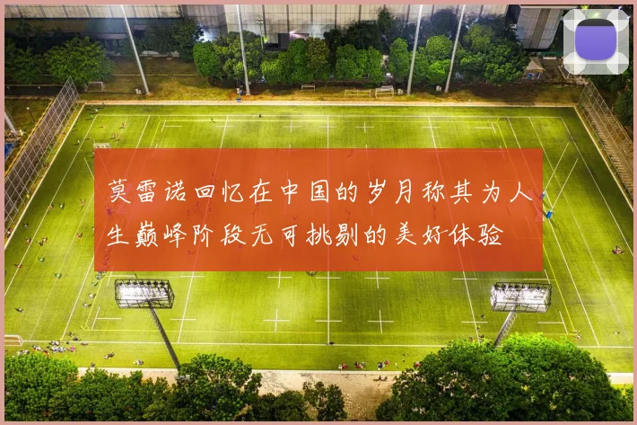 莫雷诺回忆在中国的岁月称其为人生巅峰阶段无可挑剔的美好体验