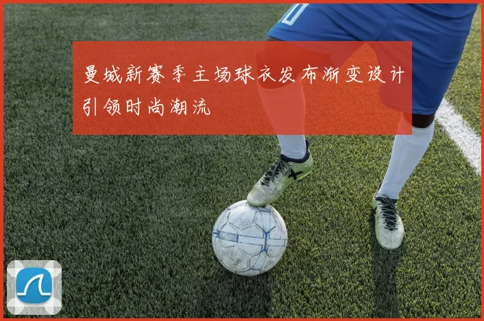 曼城新赛季主场球衣发布渐变设计引领时尚潮流