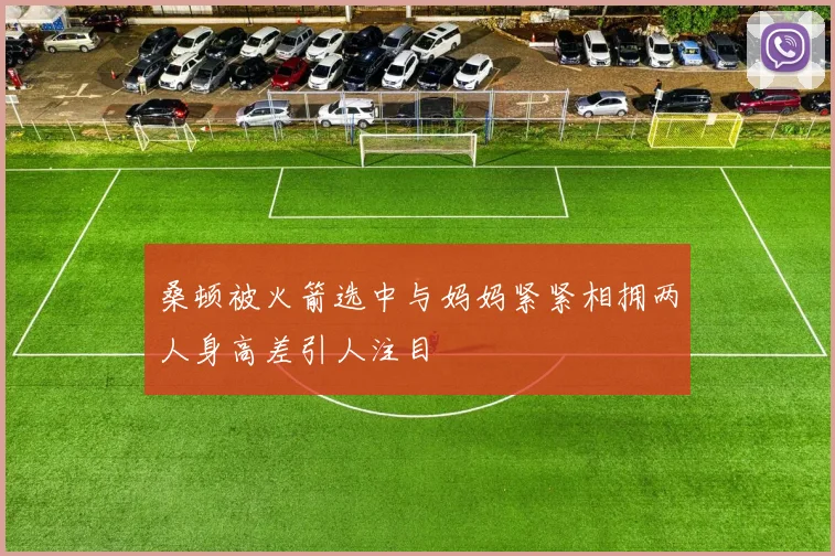 桑顿被火箭选中与妈妈紧紧相拥两人身高差引人注目