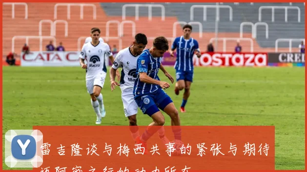 雷吉隆谈与梅西共事的紧张与期待迈阿密之行的动力所在