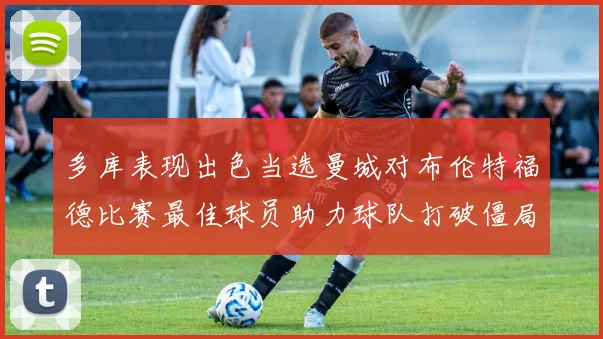多库表现出色当选曼城对布伦特福德比赛最佳球员助力球队打破僵局