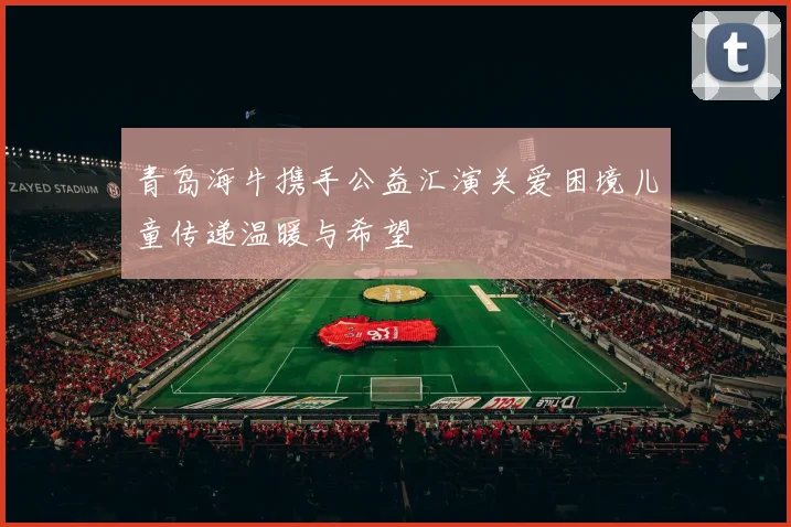 青岛海牛携手公益汇演关爱困境儿童传递温暖与希望