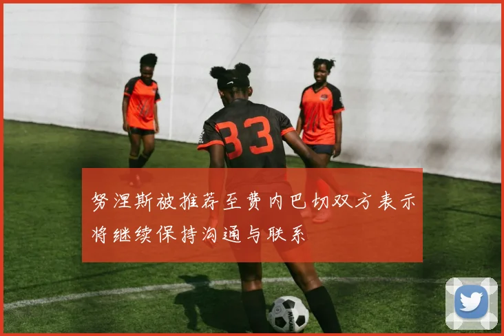 努涅斯被推荐至费内巴切双方表示将继续保持沟通与联系