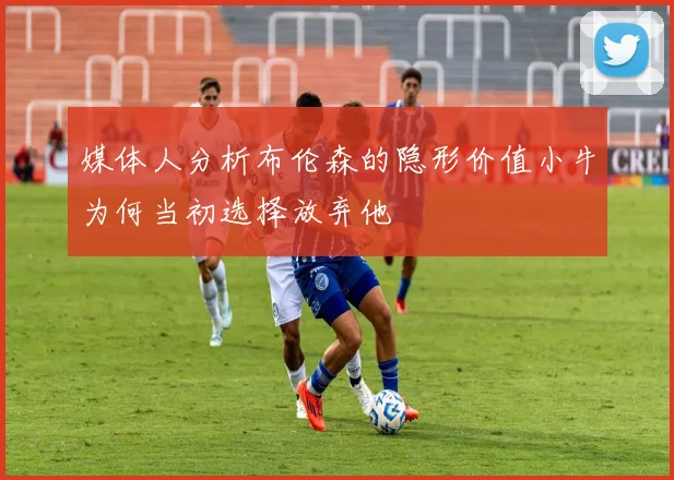 媒体人分析布伦森的隐形价值小牛为何当初选择放弃他