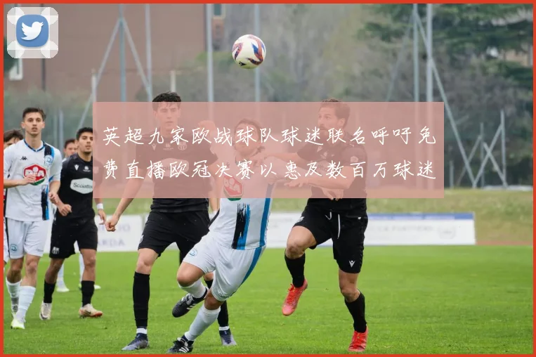 英超九家欧战球队球迷联名呼吁免费直播欧冠决赛以惠及数百万球迷