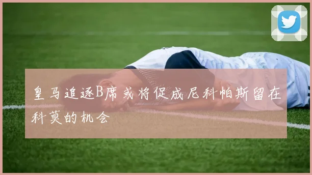 皇马追逐B席或将促成尼科帕斯留在科莫的机会