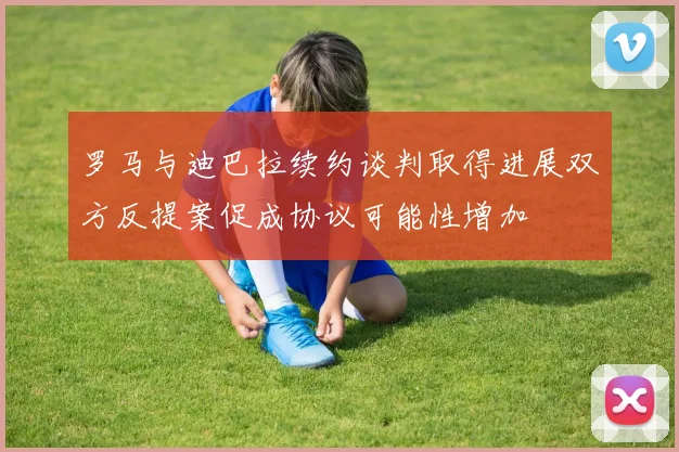罗马与迪巴拉续约谈判取得进展双方反提案促成协议可能性增加